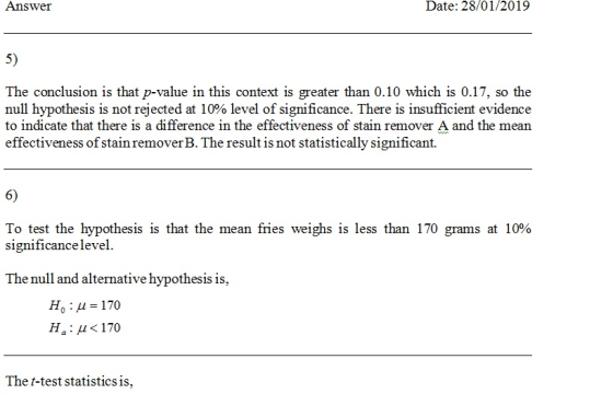 Answer Date: 28/01/2019 5) The conclusion is that p-value in this context is greater than 0.10 which is 0.17, so the null hypothesis is not rejected at 10% level of significance. There is insufficient evidence to indicate that there is a difference in the effectiveness of stain remover A and the mean effectiveness of stain remover B. The result is not statistically significant. 6) To test the hypothesis is that the mean fries weighs is less than 170 grams at 10% Significance level The null and alternative hypothesis is, Ho H 170 Ha: μ<170 The t-test statistics is,