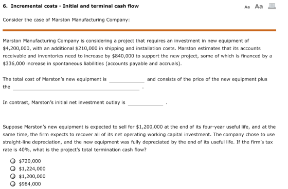 6. Incremental costs Initial and terminal cash flow Aa Aa Consider the case of Marston Manufacturing Company Marston Manufacturing Company is considering a project that requires an investment in new equipment of $4,200,000, with an additional $210,000 in shipping and installation costs. Marston estimates that its accounts receivable and inventories need to increase by $840,000 to support the new project, some of which is financed by a $336,000 increase in spontaneous liabilities (accounts payable and accruals) The total cost of Marstons new equipment is the and consists of the price of the new equipment plus In contrast, Marstons initial net investment outlay is Suppose Marstons new equipment is expected to sell for $1,200,000 at the end of its four-year useful life, and at the same time, the firm expects to recover all of its net operating working capital investment. The company chose to use straight-line depreciation, and the new equipment was fully depreciated by the end of its useful life. If the firms tax rate is 40%, what is the projects total termination cash flow? O $720,000 O $1,224,000 $1,200,000 O $984,000