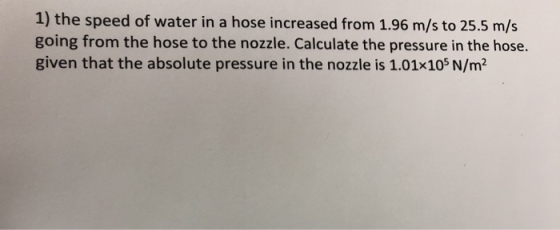 1) the speed of water in a hose increased from 1.96 m/s to 25.5 m/s going from the hose to the nozzle. Calculate the pressure in the hose given that the absolute pressure in the nozzle is 1.01x105 N/m2