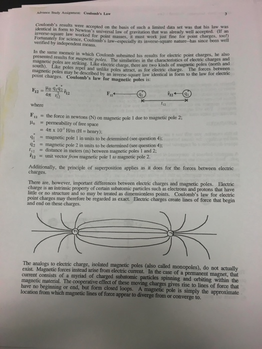 Advance Seuty Assipement: Ceulombs Law Coulombs results identical in form to Newton identical in form to ere eed on the basis of such a limited data set was that his law was s universal law of gravitation that was already well accepted. (If an masses, it must work just fine for point charges, too!) nature-has since been well law worked for Fortunately for science, Coulombs law-especially its inverse-square verified by independent means. n the same memoir in which Coulomb submitted his results for electric point charges, he also presented results for magnetic poles. The similarities in the characteristics of electric charges and electric charge, there are two kinds of magnetic poles (north and magnetic poles are magnepoles repel and unlike poles altract, as for electric charge. The forces between ntes may be described by an inverse-square law identical in form to the law for electric Coulombs law for magnetic poles is: 12 where F1 the force in newtons (N) on magnetic pole I due to mag permeability of free space 4π x 107 H/rn (E-henry); magnetic pole l in units to be determined (see question 4); 4t 42 magnetic pole 2 in units to be determined (see question 4); F2 distance in meters (m) between magnetic poles I and 2: 12 unit vector from magnctic pole 1 to magnetic pole 2. Additionally, the principle of superposition applies as it does for the forces between electric There are, however, important differences between electric charges and magnetic poles. Electric charge is an intrinsic property of certain subatomic particles such as electrons and protons that have little or no structure and so may be treated as dimensionless points. Coulombs law for electric point charges may therefore be regarded as exact. Electric charges create lines of force that begin and end on these charges. The analogs to electric charge, isolated magnetic poles (also called monopoles), do not actually exist. Magnetic forces instead arise from electric current. In the case of a permanent magnet, that current consists of a myriad of charged subatomic particles spinning and orbiting within the magnetic material. The cooperative effect of these moving charges gives rise to lines of force that have no beginning or end, but form closed loops. A magnetic pole is simply the approximate location from which magnetic lines of force appear to diverge from or converge to.