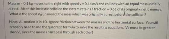 Mass m = 0.1 kg moves to the right with speed v = 0.44 m/s and collides with an equal mass initially at rest. After this inel