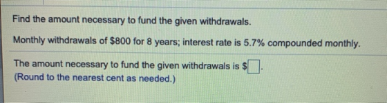 Find the amount necessary to fund the given withdrawals. Monthly withdrawals of $800 for 8 years; interest rate is 5.7% compo