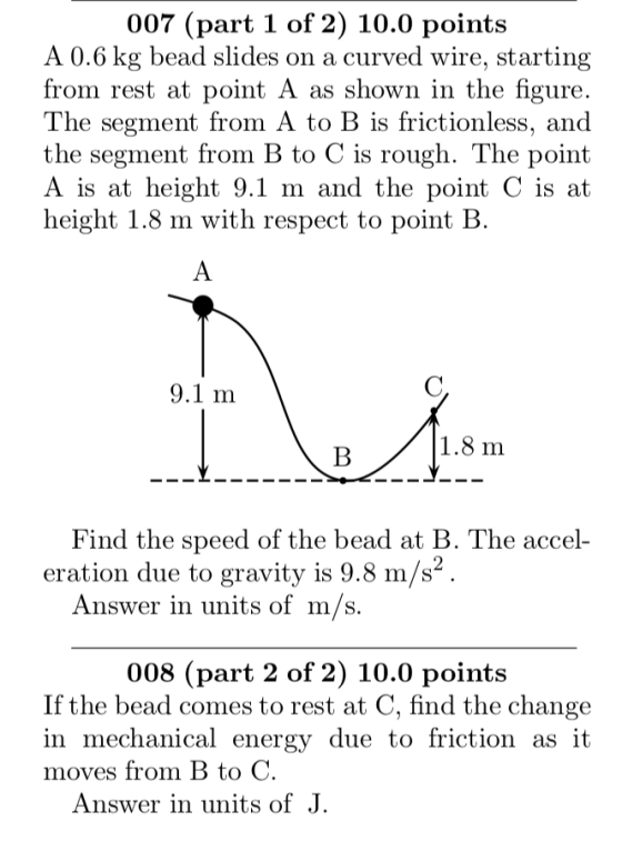 007 (part 1 of 2) 10.0 points A 0.6 kg bead slides on a curved wire, starting from rest at point A as shown in the figure The segment from A to B is frictionless, and the segment from B to C is rough. The point A is at height 9.1 m and the point C is at height 1.8 m with respect to point B 1.8 m Find the speed of the bead at B. The accel- eration due to gravity is 9.8 m/s Answer in units of m/s 008 (part 2 of 2) 10.0 points If the bead comes to rest at C, find the change in mechanical energy due to friction as it moves from B tOC Answer in units of J