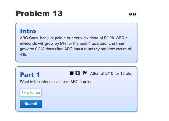 Problem 13 Intro ABC Corp. has just paid a quarterly dividend of $0.28. ABCS dividends will grow by 5% for the next 4 quarte