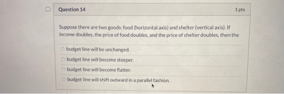 Question 14 1 pts Suppose there are two goods: food (horizontal axis) and shelter (vertical axis). If income doubles, the pri
