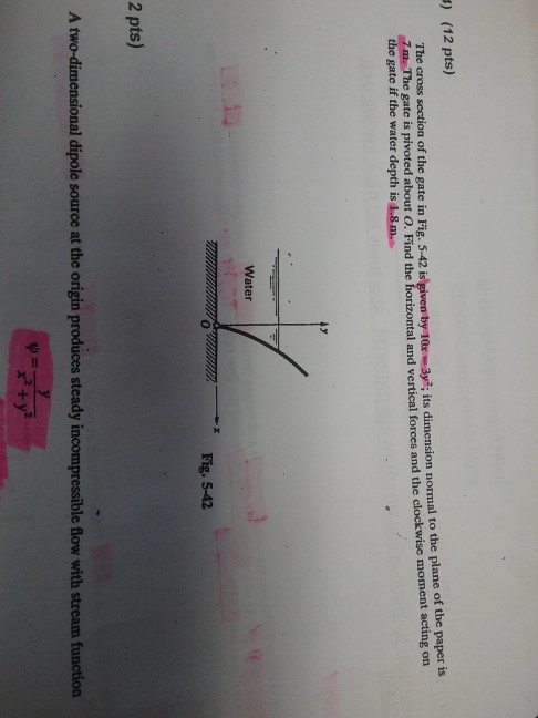 ) (12 pts) The cross section of the gate in Fig. 5-42 gate if the water depth is 1.8 m. ar-ауг; its dimension normal to the plane of the paper is m. Th e gate is pivoted about O. Find the horizontal and vertical forces and the clockwise moment acting on Water Fig. 5-42 0 2 pts) A two-dimensional dipole source at the origin produces steady incompressible flow with stream function