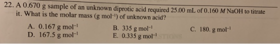 22. A 0.670 g sample of an unknown diprotic acid required 25.00 mL of 0.160 M NaOH to titrate it. What is the molar mass (g m