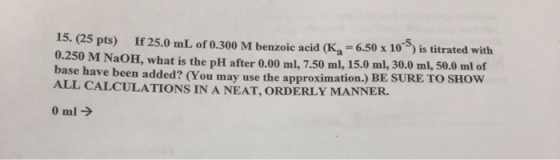 15. (25 pts) If 25.0 mL of 0.300 M benzoic acid (K, -6.50 x 10°°) is titrated with 0.250 M NaOH, what is the pH after 0.00 ml