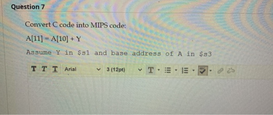 Question 7 Convert C code into MIPS code: A[11] = A[10] +Y Assume Y in $sl and base address of A in $s3 T T T Arial 3 (12pt)