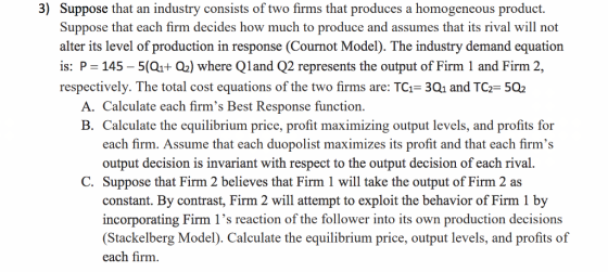 3) Suppose that an industry consists of two firms that produces a homogeneous product. Suppose that each firm decides how much to produce and assumes that its rival will not alter its level of production in response (Cournot Model). The industry demand equation is: P 145 5(Q1+ Q2) where Qland Q2 represents the output of Firm 1 and Firm 2, respectively. The total cost equations of the two firms are: TCF 3Q1 and TCF 5Q2 A, Calculate each firms Best Response function B. Calculate the equilibrium price, profit maximizing output levels, and profits for each firm. Assume that each duopolist maximizes its profit and that each firms output decision is invariant with respect to the output decision of each rival C. Suppose that Firm 2 believes that Firm 1 will take the output of Firm 2 as constant. By contrast, Firm 2 will attempt to exploit the behavior of Firm 1 by incorporating Firm 1s reaction of the follower into its own production decisions Stackelberg Model). Calculate the equilibrium price, output levels, and profits of each firm