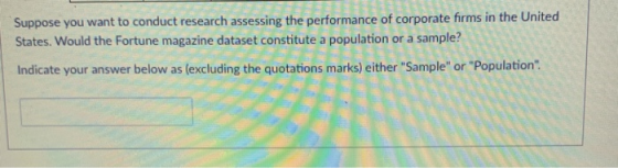 Suppose you want to conduct research assessing the performance of corporate firms in the United States. Would the Fortune magazine dataset constitute a population or a sample? Indicate your answer below as (excluding the quotations marks) either Sample or Population