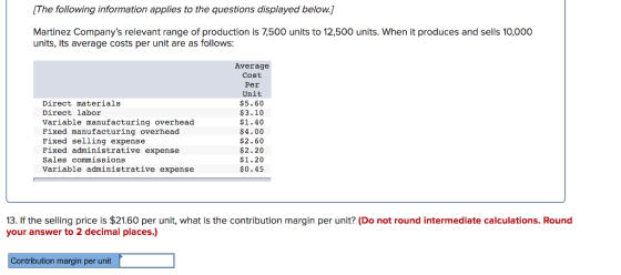 [The following information applies to the questions displayed below.] Martinez Companys relevant range of production is 7,500 units to 12,500 units. When it produces and sells 10,000 units, its average costs per unit are as follows Direct materials Direct labor Variable manufacturing overhead Fixed manufacturing overhead Fixed selling expense Fixed administrative expense Sales commissions Variable administrative expense Average Cost Per Unit $5.60 $3.10 $1.40 $4.00 $2.60 $2.20 $1.20 $0.45 13. If the selling price is $21.60 per unit, what is the contribution margin per unit? (Do not round intermediate calculations. Round your answer to 2 decimal places.) Contribution margin per unit