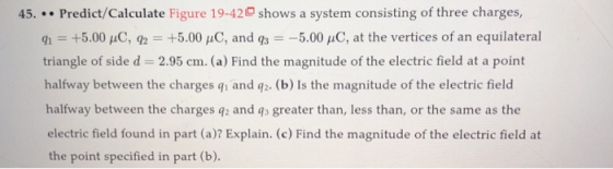 45. Predict/Calculate Figure 19-42 shows a system consisting of three charges, q1 +5.00 uC, 92 +5.00 uC, and gs5.00 uC, at the vertices of an equilateral triangle of side d 2.95 cm. (a) Find the magnitude of the electric field at a point halfway between the charges qi and q2. (b) Is the magnitude of the electric field halfway between the charges q2 and qs greater than, less than, or the same as the electric field found in part (a)? Explain. (c) Find the magnitude of the electric field at the point specified in part (b)