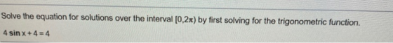 Solve the equation for solutions over the interval [0,2x) by first solving for the trigonometric function. 4 sin x + 4 = 4