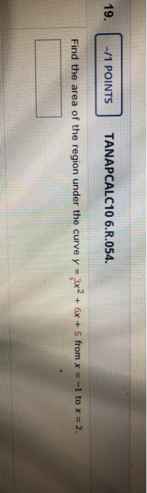 19. -/1 POINTS TANAPCALC10 6.R.054. Find the area of the region under the curve y = 3x2 + 6x + 5 from x = -1 to x = 2.