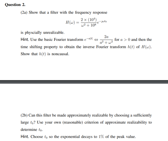 e to Question 2. (2a) Show that a filter with the frequency response 2 x (104) HW) = w2 + 108 is physcially unrealizable. 2a