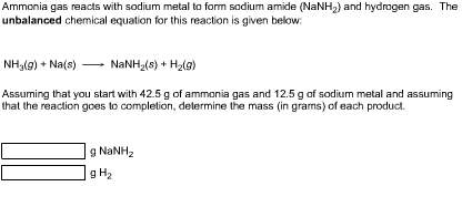 Ammonia gas reacts with sodium metal to form sodium amide (NaNH) and hydrogen gas. The unbalanced chemical equation for this