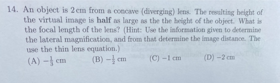 14. An object is 2 cm from a concave (diverging) lens. The resulting height of the virtual image is half as large as the the
