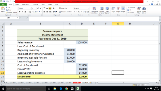 - Homeert Page Layout FormulasData Review View s Cut aCopy E AutoSum ー E ゴWrap Text B l u . 田· D-A- ーーミ 遑锂困Merge & Center. $, % , :08:08 Conditional Format . CellInsert Delete Format Sort &Find & 2 ClearFe Select Edting Formatting as Table Styleslr Clipboard Alignment Number Cells G13 Banana company Income statement Year ended Dec 31, 2019 108,000 Sales revenue Less: Cost of Goods sold: Beginning inventory Add: Cost of Inventory Purchased Inventory available for sale Less: ending inventory Cost of Goods sold Gross Profit Less: Operating expernse Net income 20,000 61,000 81,000 19,000 10 12 13 14 15 62,000 46,000 14,000 32,000 4Sheet28 Sheet29 Sheet30 Sheet31 Sheet32 Sheet33 Sheet34 Sheet35 Sheet36 Sheet37 Ready 福 16096 09:58 26-11-18 Search the web and Windows ^