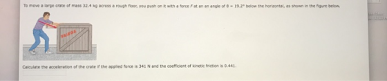 To move a large crate of mass 32.4 kg across a rough floor, you push on it with a force F at an an angle of 8-19.2° below the horizontal, as shown in the figure below. Calculate the acceleration of the crate i the applied force is 341 N and the coefficient of kinetic friction is 0.441