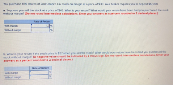 You purchase 850 shares of 2nd Chance Co. stock on margin at a price of $39. Your broker requires you to deposit $17000 a. Suppose you sell the stock at a price of $45. What is your return? What would your return have been had you purchased the stock without margin? (Do not round intermediate calculations. Enter your answers as a percent rounded to 2 decimal places) Rate of Return With margin Without margin b. What is your return if the stock price is $37 when you sell the stock? What would your return have been had you purchased the stock without margin? (A negatie ue shoul be ncatd by a minus sign. Do not round intermediate calculations. Enter your answers as a percent rounded to 2 decimal places.) Rate of Return With margin Without margin