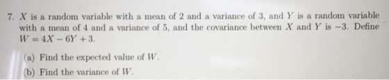 7. X is a random variable with a mean of 2 and a variance of 3, and Y is a random variable with a mean of 4 and a variance of 5, and the covariance between X and Y is -3. Define (a) Find the expected value of W. b) Find the variance of W