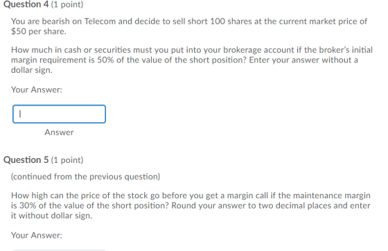 Question 4 (1 point) You are bearish on Telecom and decide to sell short 100 shares at the current market price of $50 per share. How much in cash or securities must you put into your brokerage account if the brokers initial margin requirement is 50% of the value of the short position? Enter your answer without a dollar sign Your Answer: Answer Question 5 (1 point) continued from the previous question) How high can the price of the stock go before you get a margin call if the maintenance margin is 30% of the value of the short position? Round your answer to two decimal places and enter it without dollar sign. Your Answer