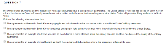QUE S TION 7 The United States of America and the Republic of Korea (South Korea) have a strong military partnership. The United States of America has troops on South Korean soil and has issued an ironclad security commitment to the nation, so in the event that something occurs the United States will provide military assistance to South Korea. Which of the following statements are true: The agreement could result in South Korea engaging in less risky behaviour due to a desire not to waste United States military resources ם The agreement could result in South Korea sometimes engaging in risky behaviour as they know they will always be protected by the United States. The agreement is an example of adverse selection as South Korea is more informed about the military situation and thus has lowered the quality of the military partnership The agreement is an example of moral hazard as South Korea changed its behaviour prior to the agreement entering into force.