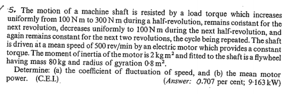 S. The motion of a machine shaft is resisted by a load torque which inc uniformly from 100N m to 300 Nm during a half-revolution, remains cori next revolution, decreases uniformly to 100Nm during the next half-revolution, and again remains constant for the next two revolutions, the cycle being repeated. The shaft is driven at a mean speed of 500 rev/min by an electric motor which provides a stant for the e. The moment of inertia of the motor is2 kgm2and fitted to the shaft is a flywheel having mass 80kg and radius of gyration 08 m2 Determine: (a) the coefficient of fluctuation of speed, and (b) the mean motoir (Answer: 0.707 per cent; 9-163kW) power. (C.E.L)