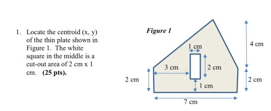Figure I Locate the centroid (x, y) of the thin plate shown in Figure 1. The white square in the middle is a cut-out area of 2 cm x 1 cm. (25 pts). 1. 4 cm 1 cm 3 cm 2 cm 2 cm 2 cm l cm 7 cm