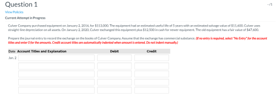 --/1 Question 1 View Policies Current Attempt in Progress Culver Company purchased equipment on January 2, 2016, for $113,000