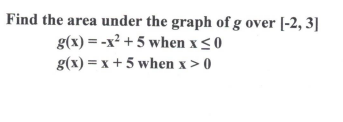 Find the area under the graph of g over [-2, 3] g(x) = -x? +5 when x 50 g(x) = x + 5 when x > 0