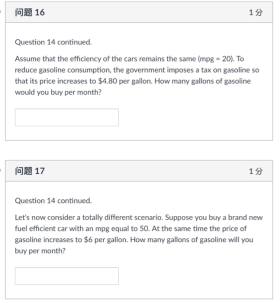 问题16 1 3 Question 14 continued. Assume that the efficiency of the cars remains the same (mpg 20). To reduce gasoline consumption, the government imposes a tax on gasoline so that its price increases to $4.80 per gallon. How many gallons of gasoline would you buy per month? ai 17 1 s Question 14 continued. Lets now consider a totally different scenario. Suppose you buy a brand new fuel efficient car with an mpg equal to 50. At the same time the price of gasoline increases to $6 per gallon. How many gallons of gasoline will you buy per month?