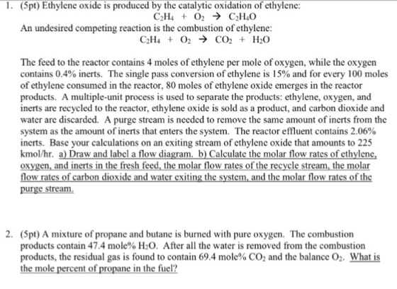 . (5pt) Ethylene oxide is produced by the catalytic oxidation of cthylenc C3H4 + O2 → C2H40 An undesired competing reaction is the combustion of ethylene CO2 + H2O C2H4 + O2 The feed to the reactor contains 4 moles of ethylene per mole of oxygen, while the oxygen contains 0.4% inerts. The single pass conversion of ethylene is 15% and for every 100 moles of ethylene consumed in the reactor, 80 moles of ethylene oxide emerges in the reactor products. A multiple-unit process is used to separate the products: ethylene, oxygen, and inerts are recycled to the reactor, ethylene oxide is sold as a product, and carbon dioxide and water are discarded. A purge stream is needed to remove the same amount of inerts from the system as the amount of inerts that enters the system. The reactor effluent contains 2.06% inerts. Base your calculations on an exiting stream of cthylene oxide that amounts to 225 kmol/hr. a Draw and label a flow diagram. b) Calculate the molar flow rates of ethylene oxygen, and inerts in the fresh feed, the molar flow rates of the recycle stream, the molar ow rate carbon dioxide and water exiting the system, and the molar flow rates of thc ar 2. (5pt) A mixture of propane and butane is burned with pure oxygen. The combustion products contain 47.4 mole% H2O. After all the water is removed from the combustion products, the residual gas is found to contain 69.4 mole% CO2 and the balance what is the mole percent of propane in the fuel