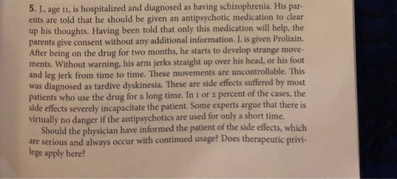 5. J., age 11, is hospitalized and diagnosed as having schizophrenia. His par- ents are told that he should be given an antipsychotic medication to clear up his thoughts. Having been told that only this medication will help, the parents give consent without any additional information. J. is given Prolixin. After being on the drug for two months, he starts to develop strange move- ments. Without warning, his arm jerks straight up over his head, or his foot and leg jerk from time to time. These movements are uncontrollable. This was diagnosed as tardive dyskinesia. These are side effects suffered by most patients who use the drug for a long time. In 1 or 2 percent of the cases, the side effects severely incapacitate the patient. Some experts argue that there is virtually no danger if the antipsychotics are used for only a short time Should the physician have informed the patient of the side effects, which are serious and always occur with continued usage? Does therapeutic privi- lege apply here?