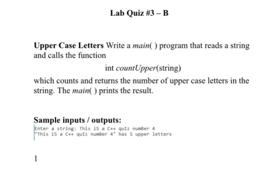 Lab Quiz #3-B Upper Case Letters Write a main() program that reads a string and calls the function int countUpper(string) which counts and returns the number of upper case letters in the string. The main) prints the result Sample inputs/outputs: nter a string: This is a C++ quIz numBer 4 This is a C++ quIz numBer 4 has 5 upper letters