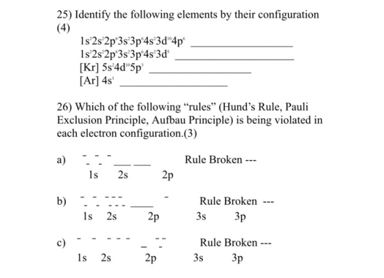 25) Identify the following elements by their configuration [Kr] 5s 4d 5p [Ar] 4s 26) Which of the following rules (Hunds Rule, Pauli Exclusion Principle, Aufbau Principle) is being violated i each electron configuration.(3) Rule Broken ls 2s Rule Broken 3s 1s 2s Rule Broken 3s