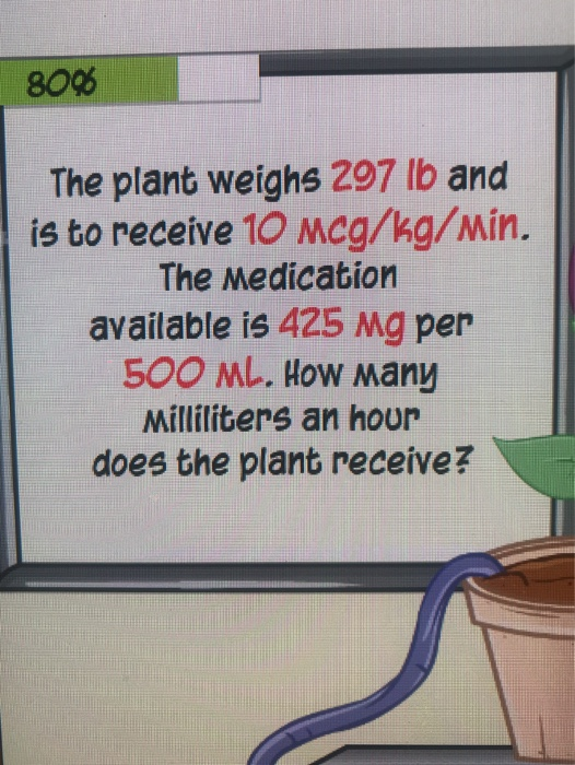 80%% The plant weighs 297 lb and is to receive 10 Mcg/kg/Min. The Medication available is 425 Mg per 500 ML. How any Millilit