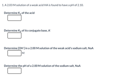 1. A 2.03 M solution of a weak acid HA is found to have a pH of 2.10. Determine K, of the acid Determine Kb of its conjugate