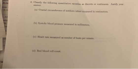 2. Classify the following quantitative variables as discrete or continuous. Justify your answer (a) Cranial circumference of newborn infant measured in centimeters. All tir (b) Systolic blood pressure measured in millimeters. (c) Heart rate measured as number of beats per minute. (d) Red blood cell count.