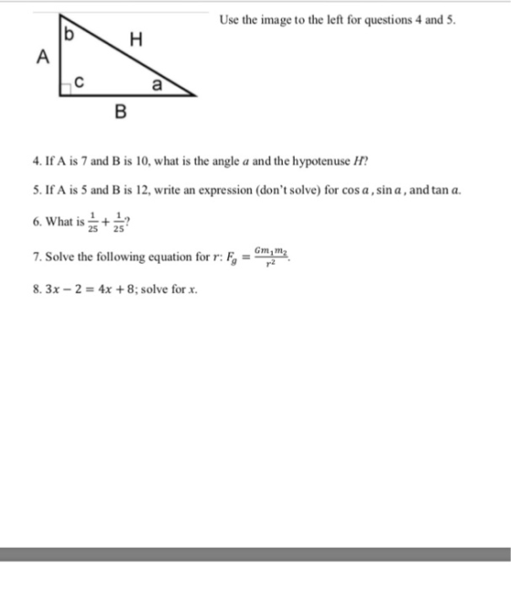 Use the image to the left for questions 4 and 5 4. If A is 7 and B is 10, what is the angle a and the hypotenuse H 5. If A is 5 and B is 12, write an expression (dont solve) for cos a,sin a, and tan a. 6. What is 7. Solve the following equation for r: ,, = Gm 25 25 7. Solve the following equation for : 8. 3x-2-4x +8; solve for x.