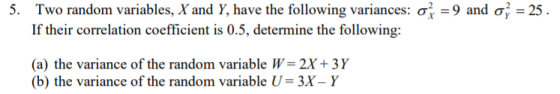 Two random variables, X and Y, have the following variances: σ,-9 and σ-25 . If their correlation coefficient is 0.5, determine the following 5. (a) the variance of the random variable W 2X+ 3Y b) the variance of the random variable U-3X- Y