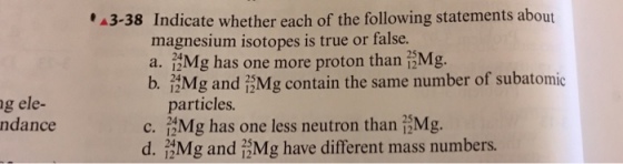 3-38 Indicate whether each of the following statements about magnesium isotopes is true or false. 24 a. Mg has one more proton than i-Mg. b, Mg and iMg contain the same number of subatomic 24 g ele- ndance particles. 24 c. Mg has one less neutron than i-Mg. d. Mg and i.Mg have different mass numbers. 24