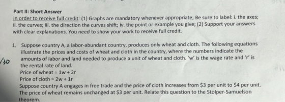 Part Il: Short Answer In order to receive full credit: (1) Graphs are mandatory whenever appropriate; Be sure to label: i. the axes; ii. the curves; ii the direction the curves shift; iv. the point or example you give; (2) Support your answers with clear explanations. You need to show your work to receive full credit. Suppose country A, a labor-abundant country, produces only wheat and cloth. The following equations illustrate the prices and costs of wheat and cloth in the country, where the numbers indicate the 1. so amounts of labor and land needed to produce a unit of wheat and cloth. w is the wage rate and is Price of wheat 1w 2r Price of cloth-2w+1r Suppose country A engages in free trade and the price of cloth increases from $3 per unit to $4 per unit. The price of wheat remains unchanged at $3 per unit. Relate this question to the Stolper-Samuelson theorem