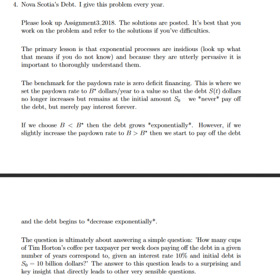 . Nova Scotins Deb Igithis problem every year Please look up Assignment3 2018. The solutions are posted. Its best that you work on the problem and refer to the solutions if youve difficulties. The primary lesson is that exponential processes are insidious (look up what that means if you do not know) and because they are utterly pervasive it is important to thoroughly understand them k for the paydown rate is zero deficit financing. This is where we set the paydown rate to B dollars/year to a value so that the debt S(t) dollars no longer increases but remains at the initial amount So we *never pay off the debt, but merely pay interest forever If we choose B < B then the debt grows *exponentially*. However, if we slightly increase the paydown rate to B> B then we start to pay off the debt and the debt begins to *decrease exponentially*. The question is ultimately about answering a simple question: How many cups of Tim Hortons coffee per taxpayer per week does paying off the debt in a given number of years correspond to, given an interest rate 10% and initial debt is So-10 billion dollars? The answer to this question leads to a surprising and key insight that directly leads to other very sensible questions.
