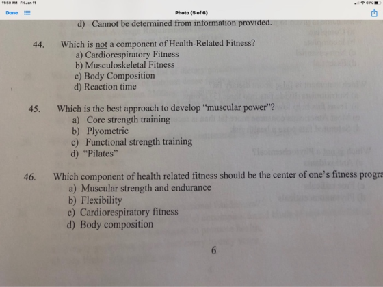 Done E Photo (5 of 6) d) Cannot be determined from information provided 44. Which is not a component of Health-Related Fitness? a) Cardiorespiratory Fitness b) Musculoskeletal Fitness c) Body Composition d) Reaction time 45. Which is the best approach to develop muscular power? a) Core strength training b) Plyometric c) Functional strength training d) Pilates 46. Which component of health related fitness should be the center of ones fitness progr a) Muscular strength and endurance b) Flexibility c) Cardiorespiratory fitness d) Body composition