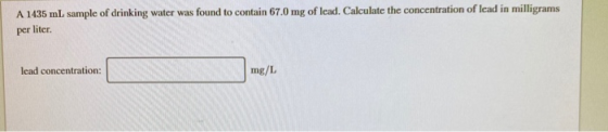 A 1435 mL sample of drinking water was found to contain 67.0 mg of lead. Calculate the concentration of lead in milligrams pe