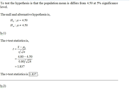 To test the hypothesis is that the population mean is differs from 4.50 at 5% significance level The null and alternative hypothesis is, Ho : μ = 4.50 H,: # 4.50 b-1) The t-test statistics is, 4.80 4.50 0.80/v24 = 1.837 The t-test statistics is 1.837 b-2)
