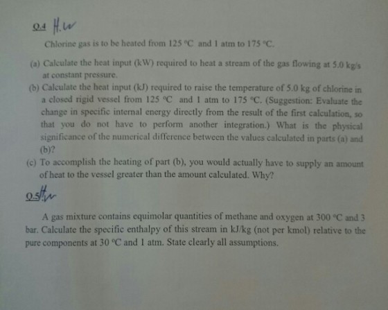 Chlorine gas is to be heated from 125 °C and 1 atm to 175 °c. (a) Calculate the heat input ( W) required to heat a stream of the gas flowing at 5.0 kgs (b) Calculate the heat input (kJ) required to raise the temperature of 5.0 kg of chlorine in at constant pressure. a closed rigid vessel from 125 °C and 1 atm to 175 °C. (Suggestion: Evaluate the change in specific internal energy directly from the result of the first calculation, so that you do not have to perform another integration.) What is the physical significance of the numerical difference between the values calculated in parts (a) and (b)? (c) To accomplish the heating of part (b), you would actually have to supply an amount of heat to the vessel greater than the amount calculated. Why? A gas mixture contains equimolar quantities of methane and oxygen at 300 °C and 3 bar. Calculate the specific enthalpy of this stream in kJ/kg (not per kmol) relative to the pure components at 30 °C and 1 atm. State clearly all assumptions.