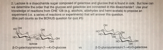 2. Lactose is a disaccharide sugar composed of galactose and glucose that is found in milk. But how can we determine the order that the glucose and galactose are connected in this disaccharide? Use your knowledge of reactions from CHE 128 (e.g. alcohols, aldehydes and hemi-acetals) to propose an experiment (i.e. a series of reactions or experiments) that will answer this question. (this part counts as the BONUS question for quiz #5) OH HO OH OH HO OH HO HO OH HO OH OH -OH OH lactose HO β-D-galacto pyranosyl-( 1 →4)-D-glucose VS β-D-glucopyranosyl-( 1 →4)-D-galactose